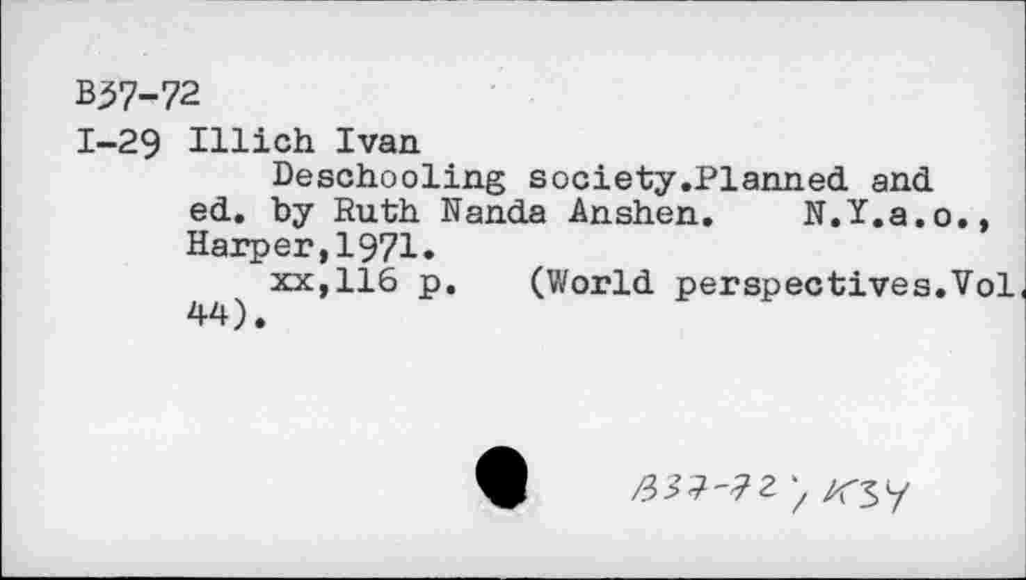 ﻿B37-72
1-29 Illich Ivan
Deschooling society.Planned and ed. by Ruth Nanda Anshen. N.Y.a.o., Harper,1971.
xx,116 p.	(World perspectives.Vol
44).
'7